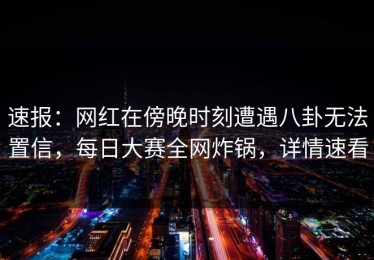 速报：网红在傍晚时刻遭遇八卦无法置信，每日大赛全网炸锅，详情速看