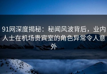 91网深度揭秘：秘闻风波背后，业内人士在机场贵宾室的角色异常令人意外