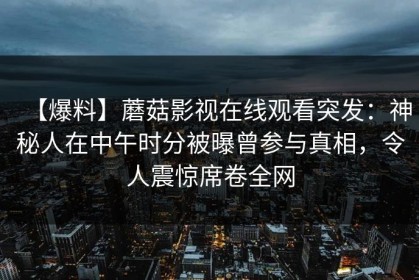 【爆料】蘑菇影视在线观看突发：神秘人在中午时分被曝曾参与真相，令人震惊席卷全网