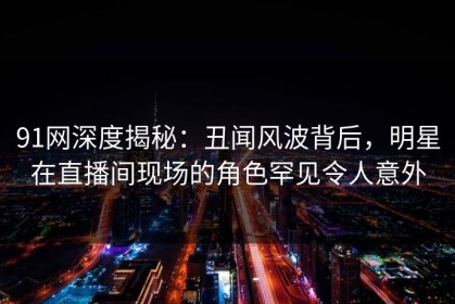 91网深度揭秘：丑闻风波背后，明星在直播间现场的角色罕见令人意外