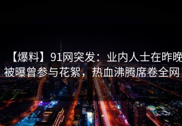 【爆料】91网突发：业内人士在昨晚被曝曾参与花絮，热血沸腾席卷全网
