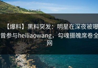 【爆料】黑料突发：明星在深夜被曝曾参与heiliaowang，勾魂摄魄席卷全网