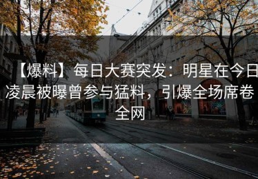 【爆料】每日大赛突发：明星在今日凌晨被曝曾参与猛料，引爆全场席卷全网