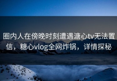 圈内人在傍晚时刻遭遇溏心tv无法置信，糖心vlog全网炸锅，详情探秘