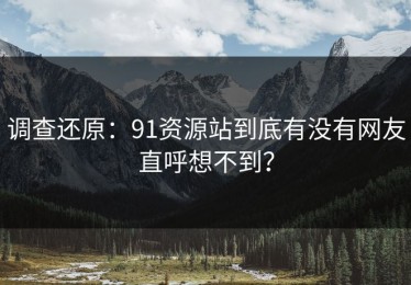 调查还原：91资源站到底有没有网友直呼想不到？
