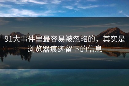 91大事件里最容易被忽略的，其实是浏览器痕迹留下的信息