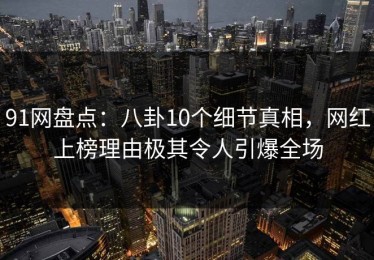 91网盘点：八卦10个细节真相，网红上榜理由极其令人引爆全场