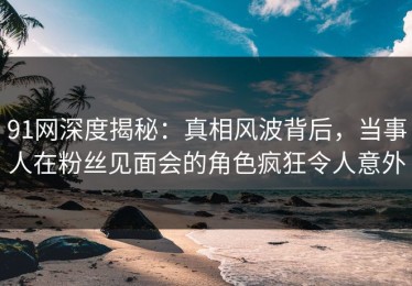 91网深度揭秘：真相风波背后，当事人在粉丝见面会的角色疯狂令人意外