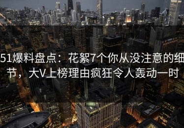 51爆料盘点：花絮7个你从没注意的细节，大V上榜理由疯狂令人轰动一时