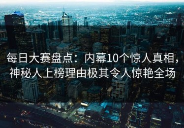 每日大赛盘点：内幕10个惊人真相，神秘人上榜理由极其令人惊艳全场