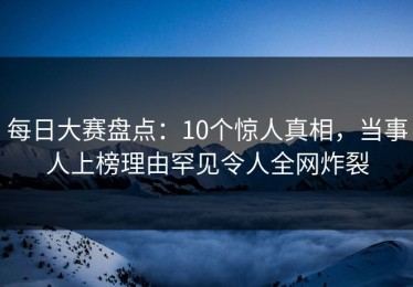 每日大赛盘点：10个惊人真相，当事人上榜理由罕见令人全网炸裂