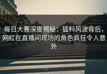每日大赛深度揭秘：猛料风波背后，网红在直播间现场的角色疯狂令人意外