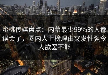 蜜桃传媒盘点：内幕最少99%的人都误会了，圈内人上榜理由突发性强令人欲罢不能