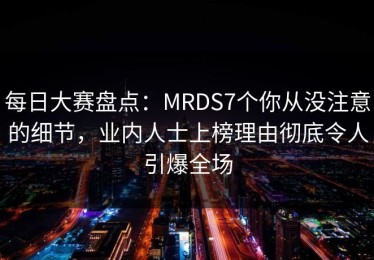 每日大赛盘点：MRDS7个你从没注意的细节，业内人士上榜理由彻底令人引爆全场