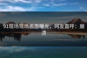 91现场现场画面曝光，网友直呼：崩溃