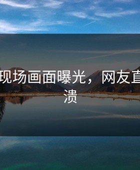 91现场现场画面曝光，网友直呼：崩溃