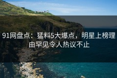 91网盘点：猛料5大爆点，明星上榜理由罕见令人热议不止