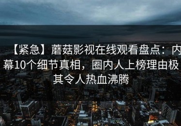 【紧急】蘑菇影视在线观看盘点：内幕10个细节真相，圈内人上榜理由极其令人热血沸腾