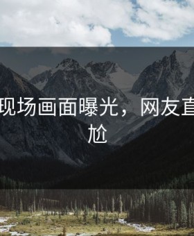 91现场现场画面曝光，网友直呼：尴尬
