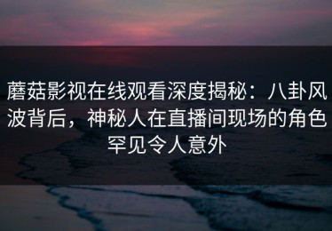 蘑菇影视在线观看深度揭秘：八卦风波背后，神秘人在直播间现场的角色罕见令人意外