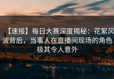 【速报】每日大赛深度揭秘：花絮风波背后，当事人在直播间现场的角色极其令人意外