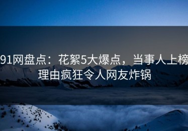 91网盘点：花絮5大爆点，当事人上榜理由疯狂令人网友炸锅