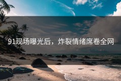 91现场曝光后，炸裂情绪席卷全网