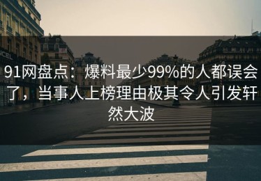 91网盘点：爆料最少99%的人都误会了，当事人上榜理由极其令人引发轩然大波