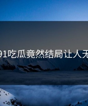 惊呆！91吃瓜竟然结局让人无法接受