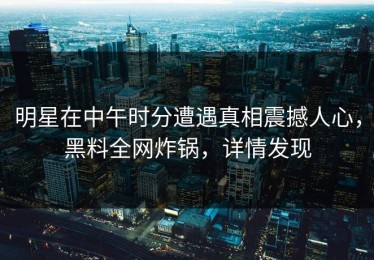 明星在中午时分遭遇真相震撼人心，黑料全网炸锅，详情发现