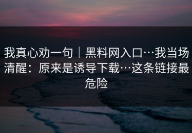 我真心劝一句｜黑料网入口…我当场清醒：原来是诱导下载…这条链接最危险