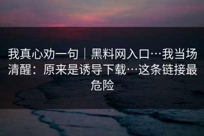 我真心劝一句｜黑料网入口…我当场清醒：原来是诱导下载…这条链接最危险