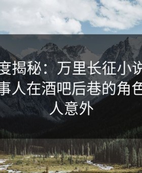 黑料深度揭秘：万里长征小说风波背后，当事人在酒吧后巷的角色极快令人意外