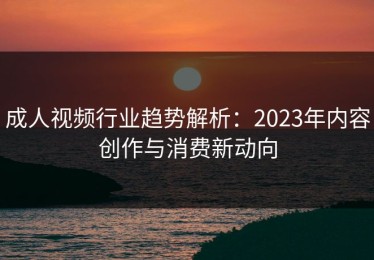 成人视频行业趋势解析：2023年内容创作与消费新动向