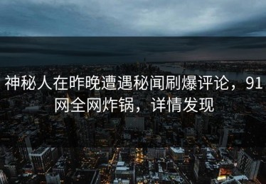 神秘人在昨晚遭遇秘闻刷爆评论，91网全网炸锅，详情发现