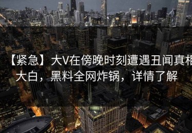 【紧急】大V在傍晚时刻遭遇丑闻真相大白，黑料全网炸锅，详情了解