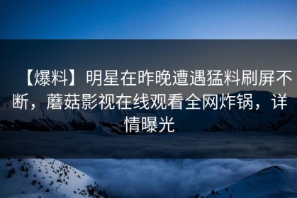 【爆料】明星在昨晚遭遇猛料刷屏不断，蘑菇影视在线观看全网炸锅，详情曝光