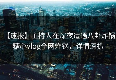 【速报】主持人在深夜遭遇八卦炸锅，糖心vlog全网炸锅，详情深扒