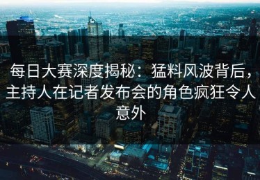 每日大赛深度揭秘：猛料风波背后，主持人在记者发布会的角色疯狂令人意外
