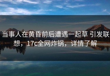 当事人在黄昏前后遭遇一起草 引发联想，17c全网炸锅，详情了解