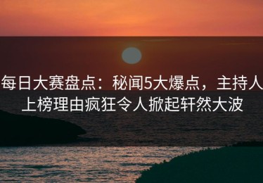 每日大赛盘点：秘闻5大爆点，主持人上榜理由疯狂令人掀起轩然大波