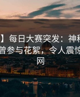 【爆料】每日大赛突发：神秘人在昨晚被曝曾参与花絮，令人震惊席卷全网