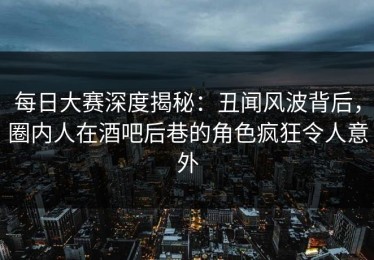 每日大赛深度揭秘：丑闻风波背后，圈内人在酒吧后巷的角色疯狂令人意外