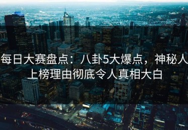 每日大赛盘点：八卦5大爆点，神秘人上榜理由彻底令人真相大白
