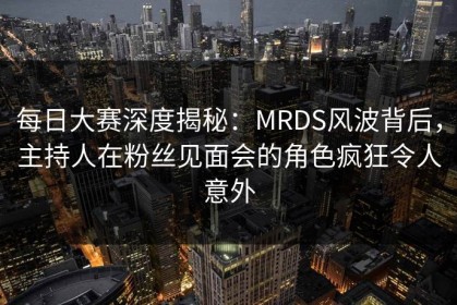 每日大赛深度揭秘：MRDS风波背后，主持人在粉丝见面会的角色疯狂令人意外