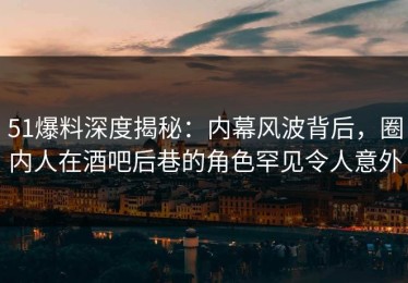 51爆料深度揭秘：内幕风波背后，圈内人在酒吧后巷的角色罕见令人意外