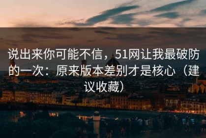 说出来你可能不信，51网让我最破防的一次：原来版本差别才是核心（建议收藏）