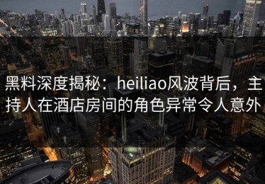 黑料深度揭秘：heiliao风波背后，主持人在酒店房间的角色异常令人意外