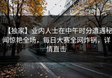 【独家】业内人士在中午时分遭遇秘闻惊艳全场，每日大赛全网炸锅，详情直击