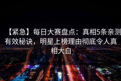 【紧急】每日大赛盘点：真相5条亲测有效秘诀，明星上榜理由彻底令人真相大白